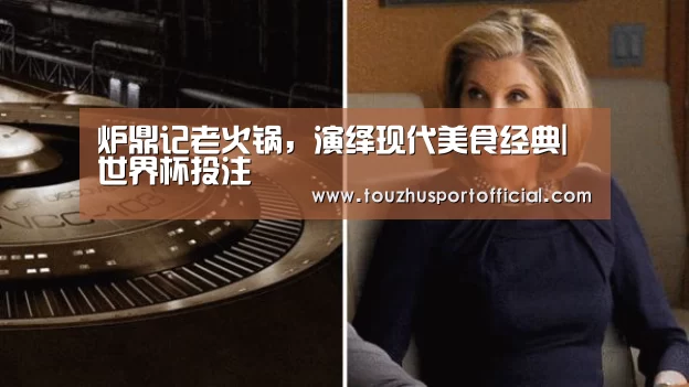 炉鼎记老火锅,演绎现代美食经典|世界杯投注(图3) 世界杯投注